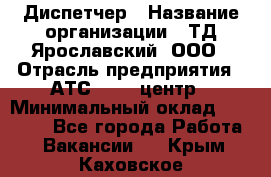 Диспетчер › Название организации ­ ТД Ярославский, ООО › Отрасль предприятия ­ АТС, call-центр › Минимальный оклад ­ 22 000 - Все города Работа » Вакансии   . Крым,Каховское